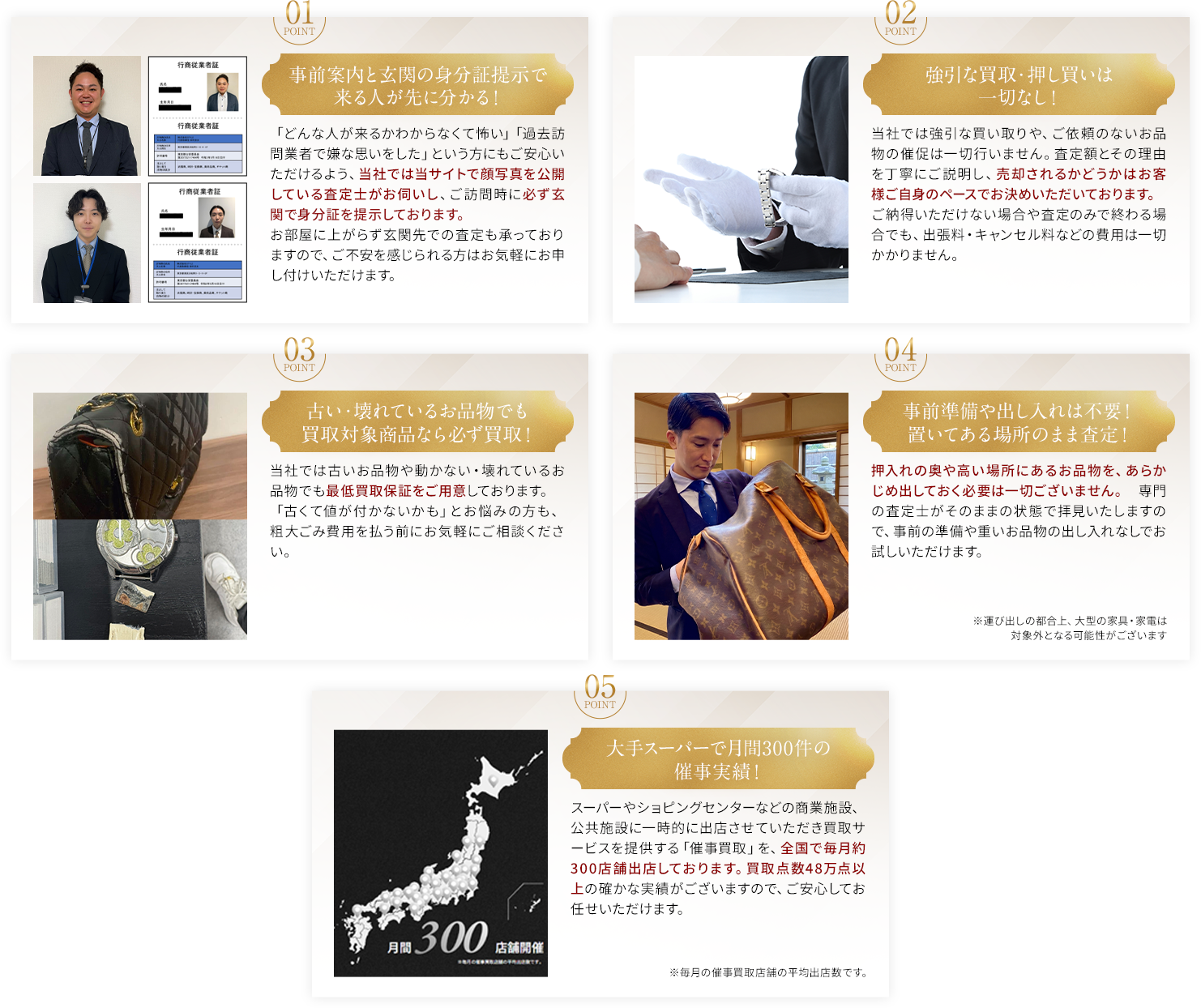 01事前案内と玄関の身分証提示で来る人が先にわかる！02強引な買取・押し買いは一切なし！03古い・壊れているお品物でも買取対象商品なら必ず買取！04事前準備や出し入れは不要！置いてある場所のまま査定！05大手スーパーで月間300件の催事実績！